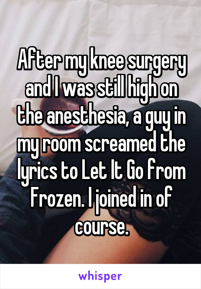 After my knee surgery and I was still high on the anesthesia, a guy in my room screamed the lyrics to Let It Go from Frozen. I joined in of course.