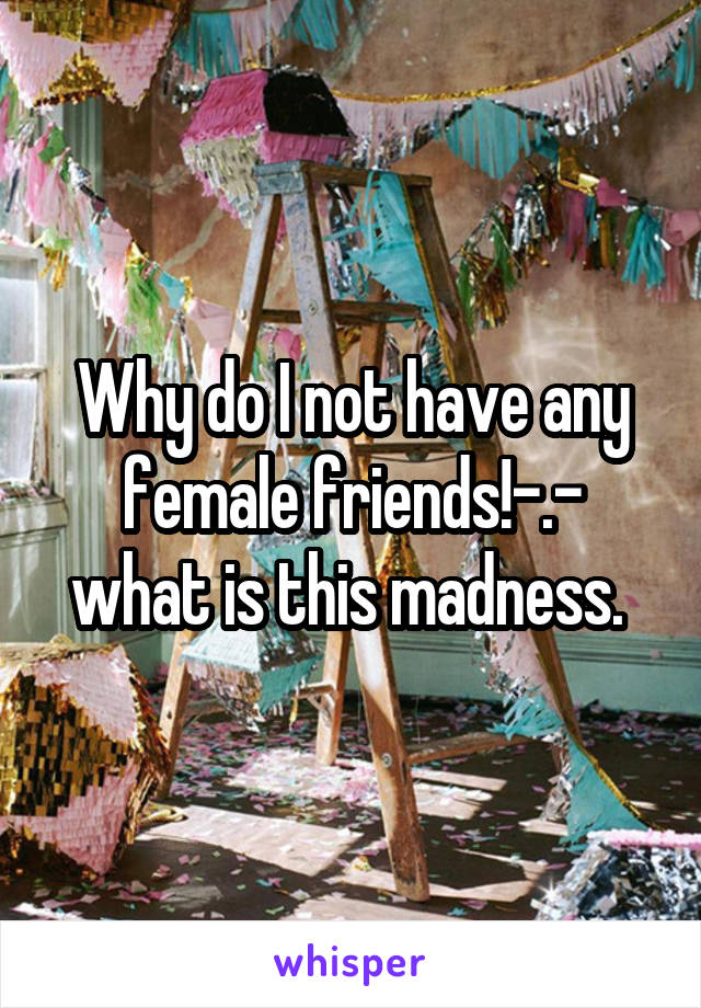 Why do I not have any female friends!-.- what is this madness. 