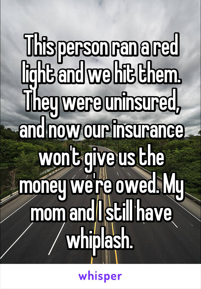 This person ran a red light and we hit them. They were uninsured, and now our insurance won't give us the money we're owed. My mom and I still have whiplash. 