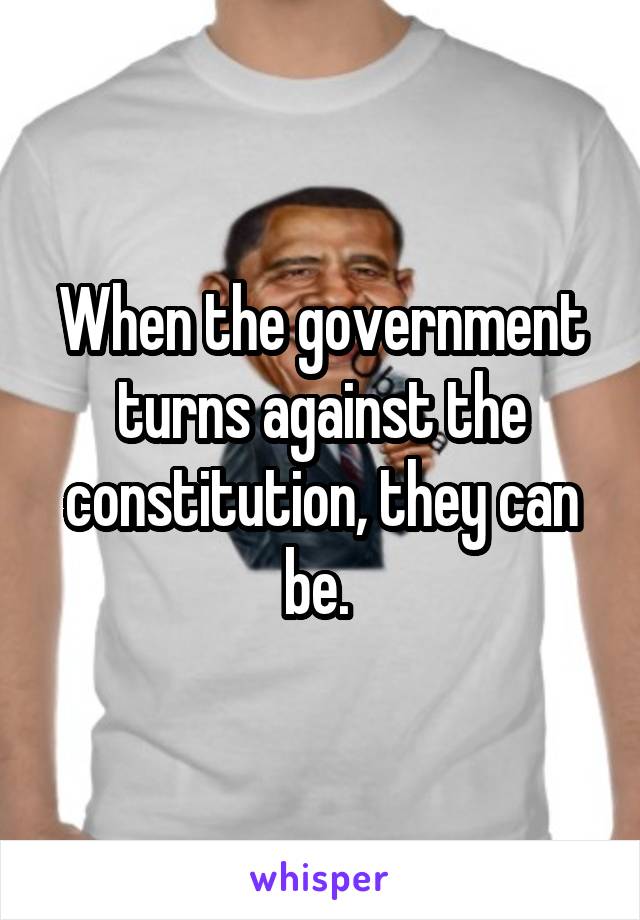 When the government turns against the constitution, they can be. 