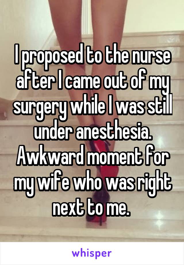 I proposed to the nurse after I came out of my surgery while I was still under anesthesia. Awkward moment for my wife who was right next to me. 