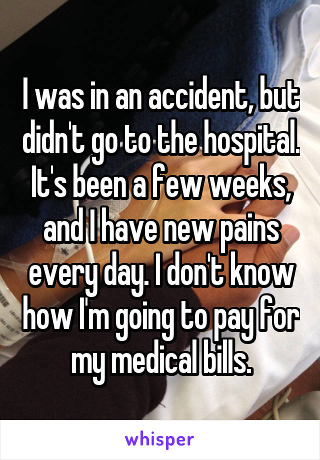 I was in an accident, but didn't go to the hospital. It's been a few weeks, and I have new pains every day. I don't know how I'm going to pay for my medical bills.
