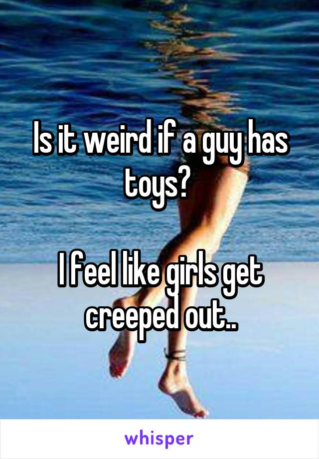 Is it weird if a guy has toys? 

I feel like girls get creeped out..