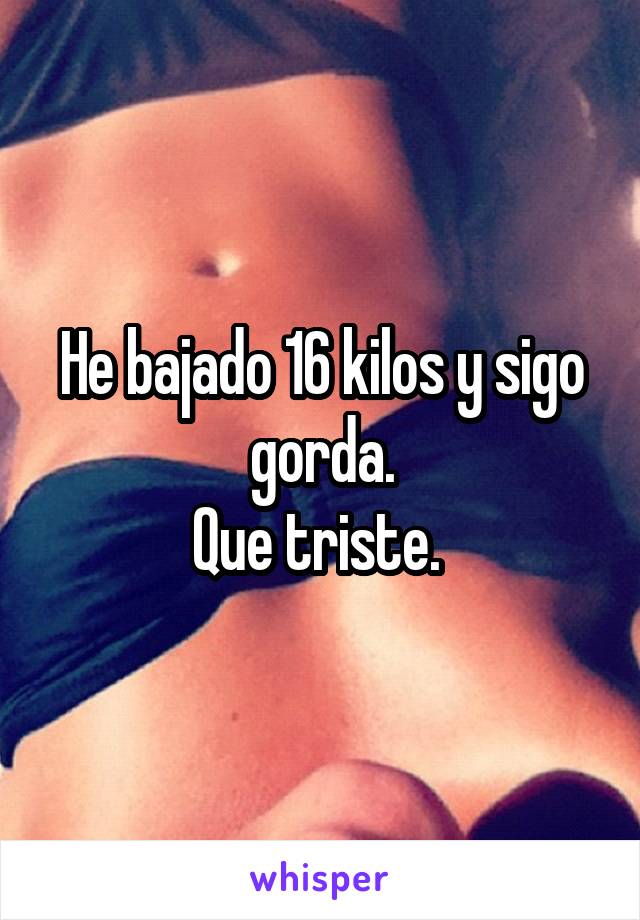 He bajado 16 kilos y sigo gorda.
Que triste. 