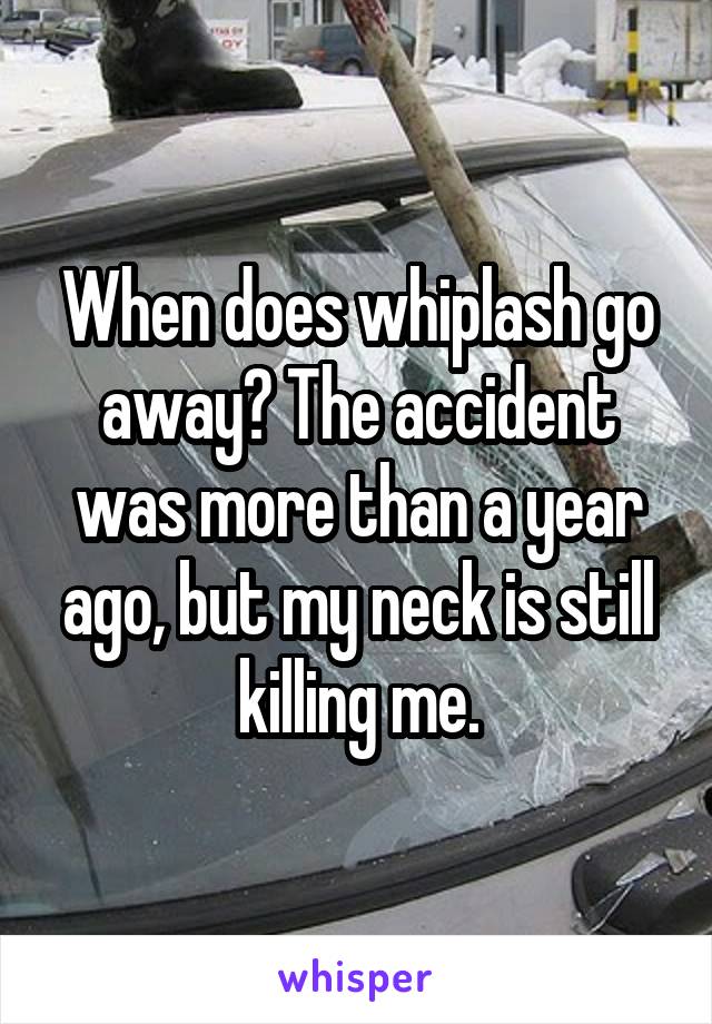 When does whiplash go away? The accident was more than a year ago, but my neck is still killing me.