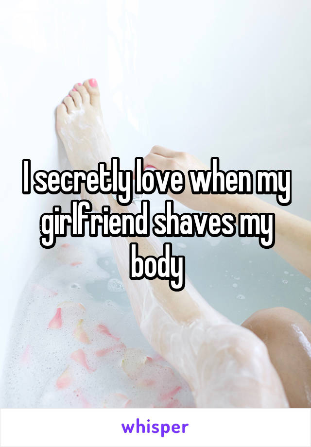 I secretly love when my girlfriend shaves my body
