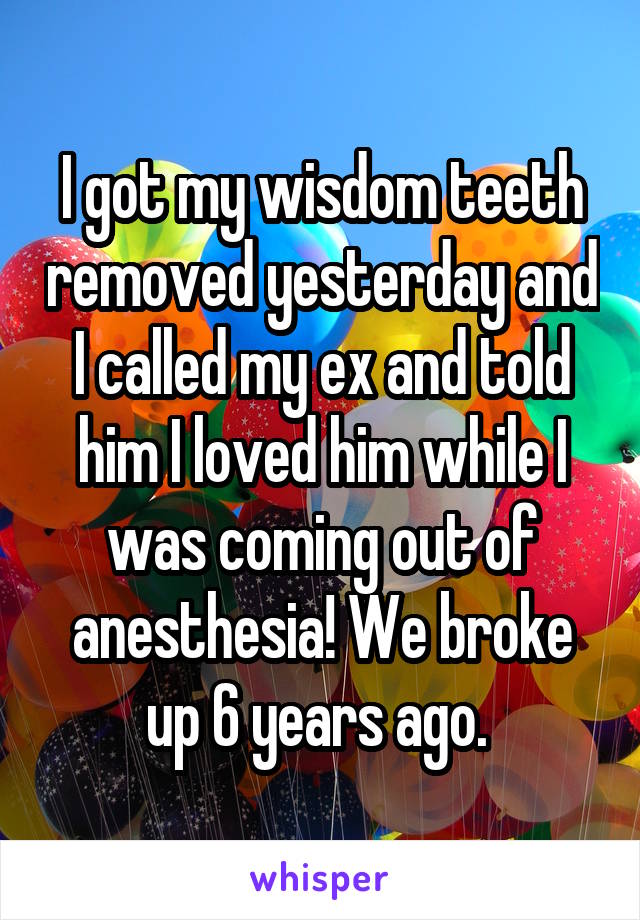 I got my wisdom teeth removed yesterday and I called my ex and told him I loved him while I was coming out of anesthesia! We broke up 6 years ago. 