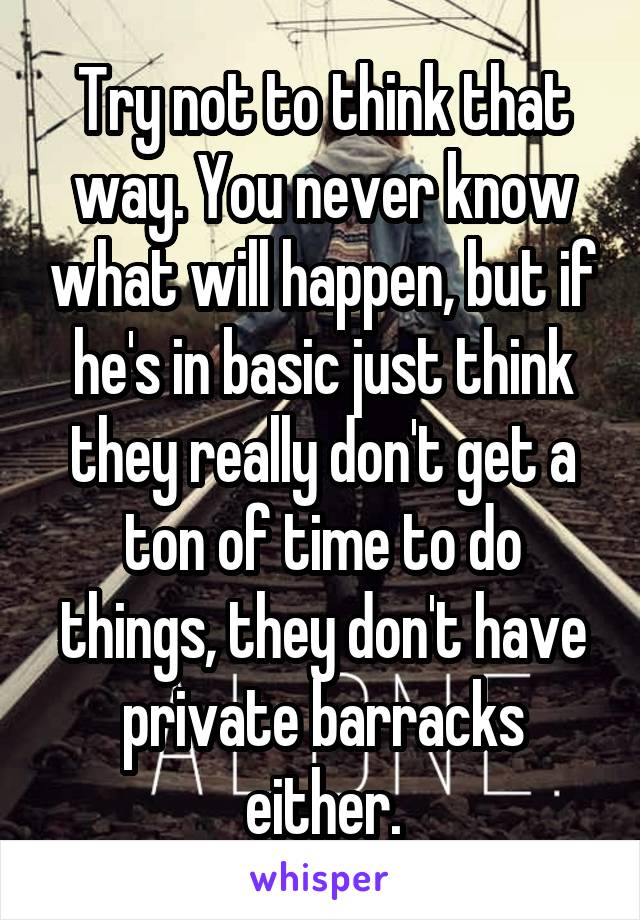 Try not to think that way. You never know what will happen, but if he's in basic just think they really don't get a ton of time to do things, they don't have private barracks either.