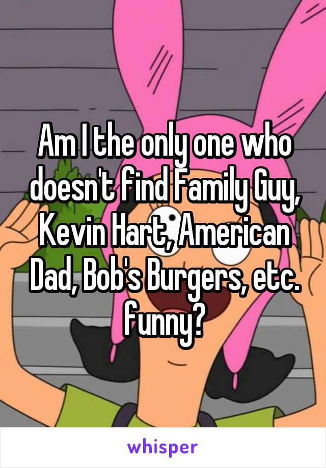 Am I the only one who doesn't find Family Guy, Kevin Hart, American Dad, Bob's Burgers, etc. funny?