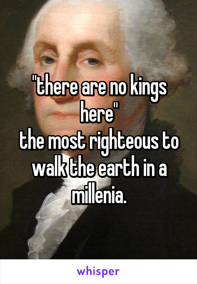 "there are no kings here"
the most righteous to walk the earth in a millenia.