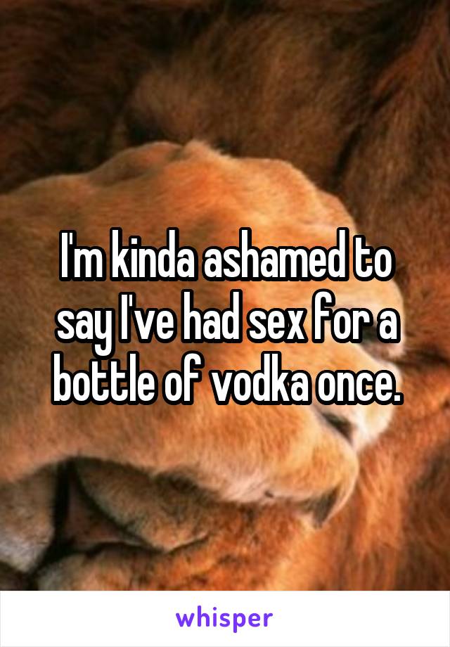 I'm kinda ashamed to say I've had sex for a bottle of vodka once.