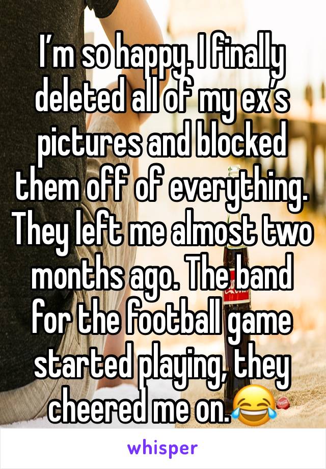 I’m so happy. I finally deleted all of my ex’s pictures and blocked them off of everything. They left me almost two months ago. The band for the football game started playing, they cheered me on.😂