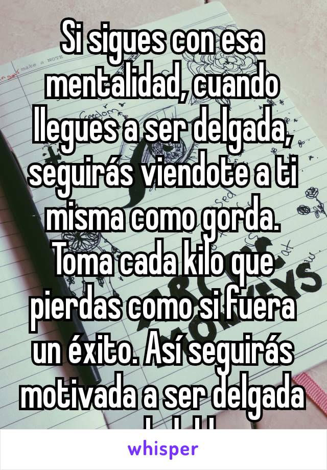 Si sigues con esa mentalidad, cuando llegues a ser delgada, seguirás viendote a ti misma como gorda. Toma cada kilo que pierdas como si fuera un éxito. Así seguirás motivada a ser delgada y saludable