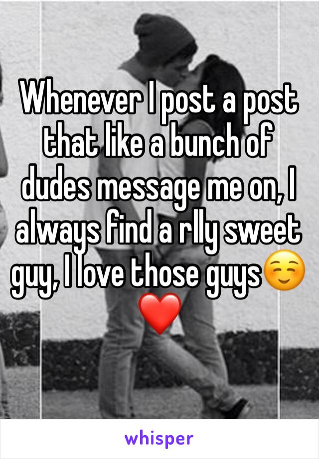 Whenever I post a post that like a bunch of dudes message me on, I always find a rlly sweet guy, I love those guys☺️❤️