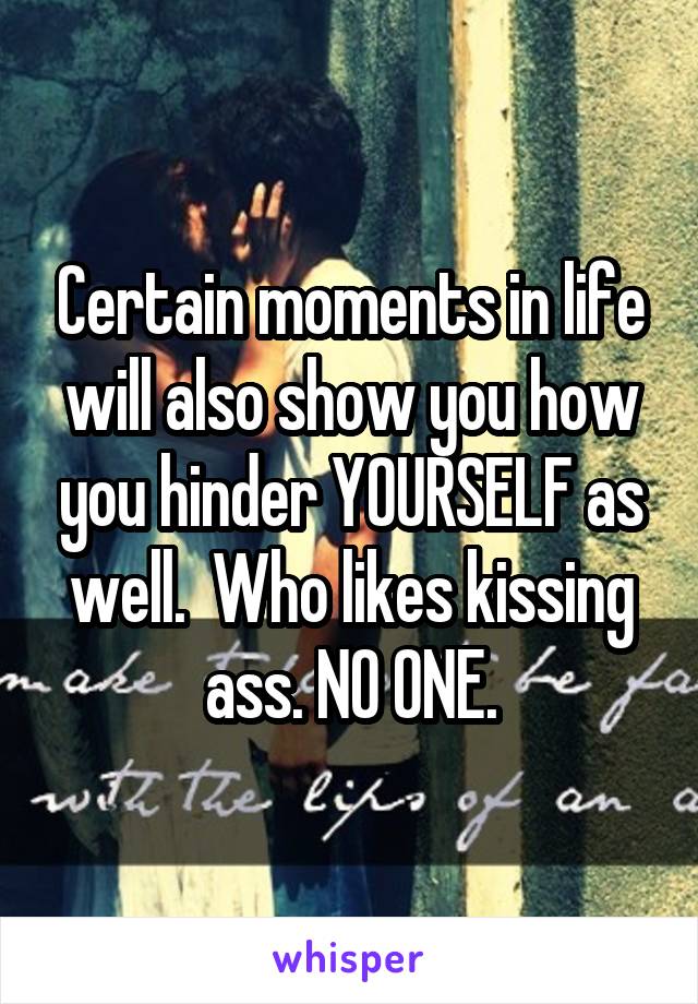 Certain moments in life will also show you how you hinder YOURSELF as well.  Who likes kissing ass. NO ONE.