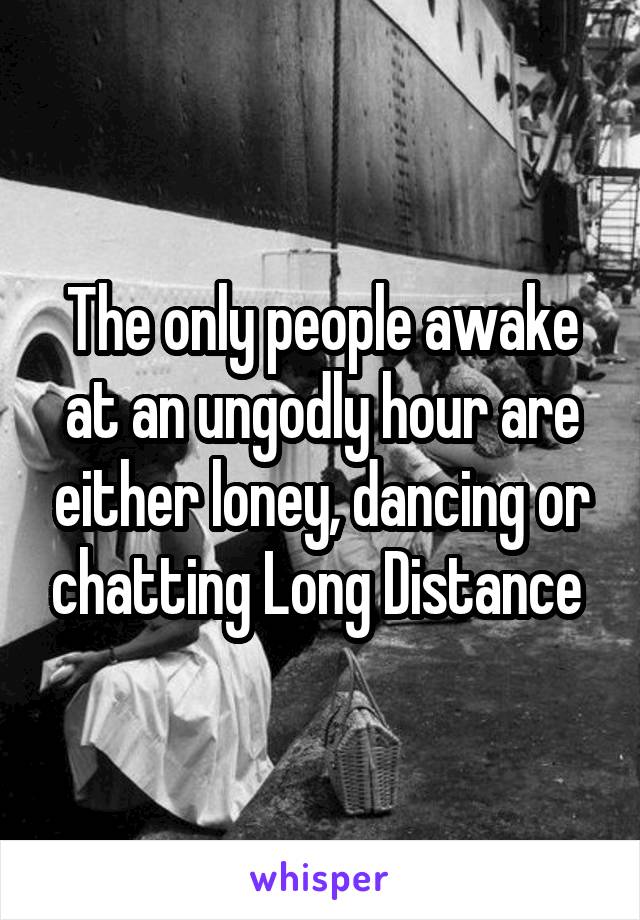 The only people awake at an ungodly hour are either loney, dancing or chatting Long Distance 