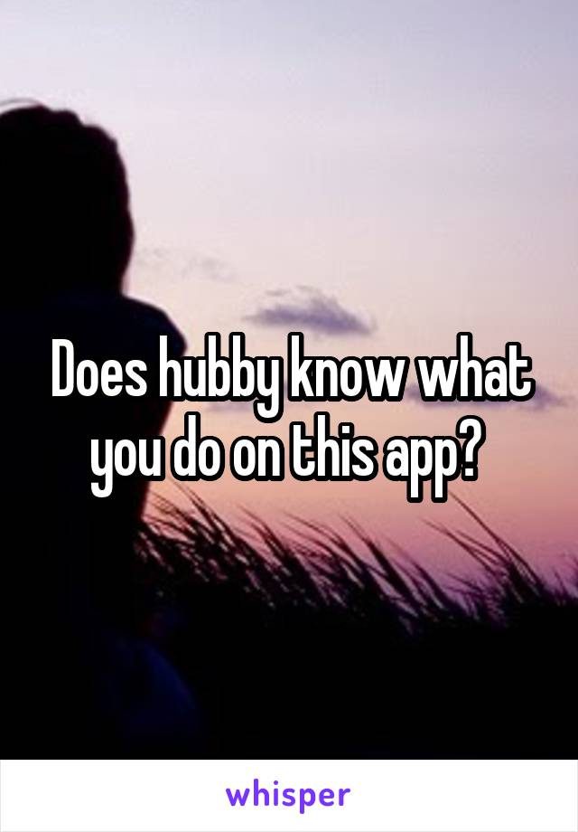 Does hubby know what you do on this app? 