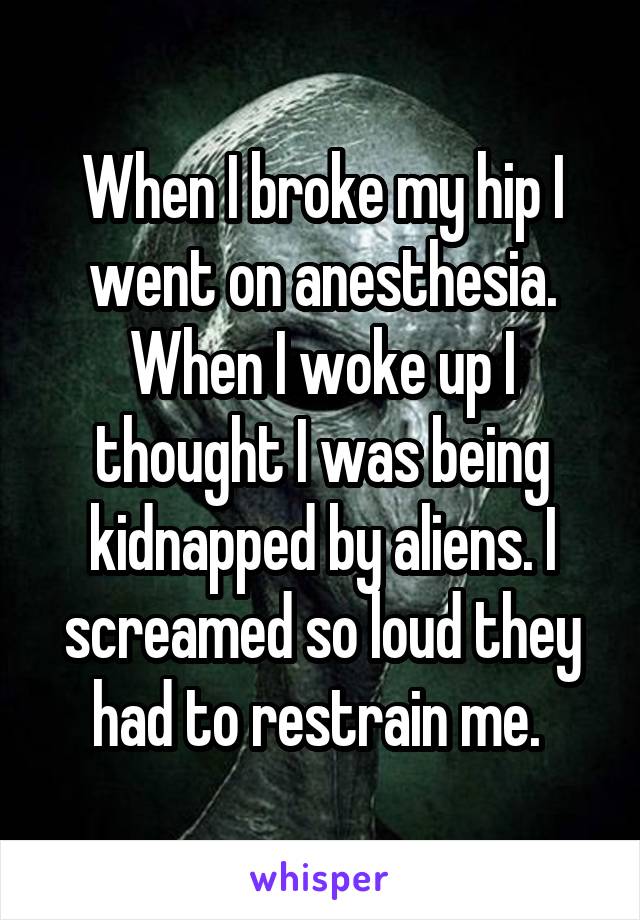 When I broke my hip I went on anesthesia. When I woke up I thought I was being kidnapped by aliens. I screamed so loud they had to restrain me. 