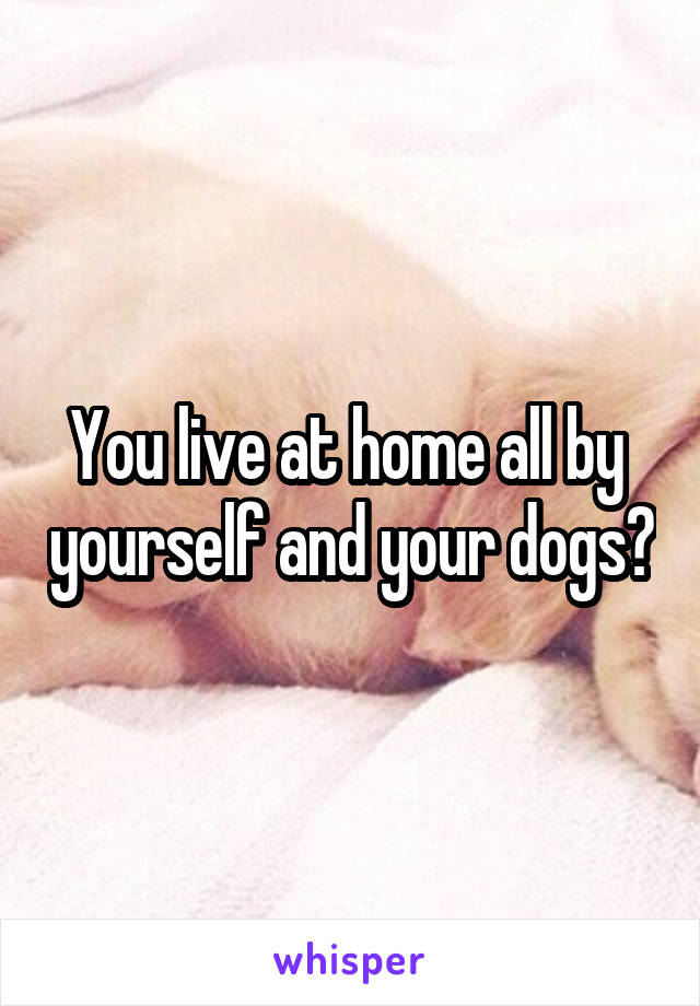 You live at home all by  yourself and your dogs?