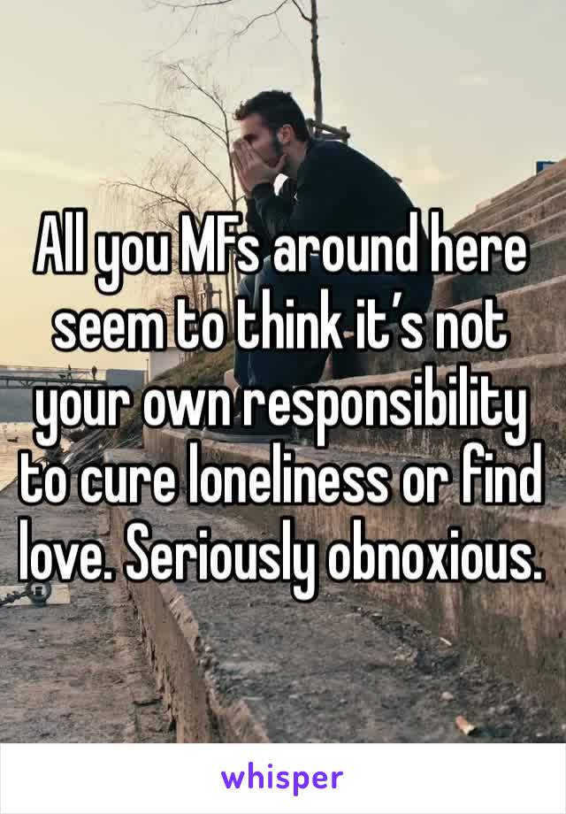 All you MFs around here seem to think it’s not your own responsibility to cure loneliness or find love. Seriously obnoxious. 