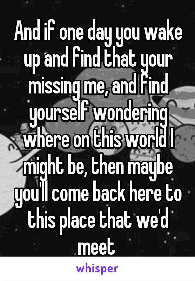 And if one day you wake up and find that your missing me, and find yourself wondering where on this world I might be, then maybe you'll come back here to this place that we'd meet 