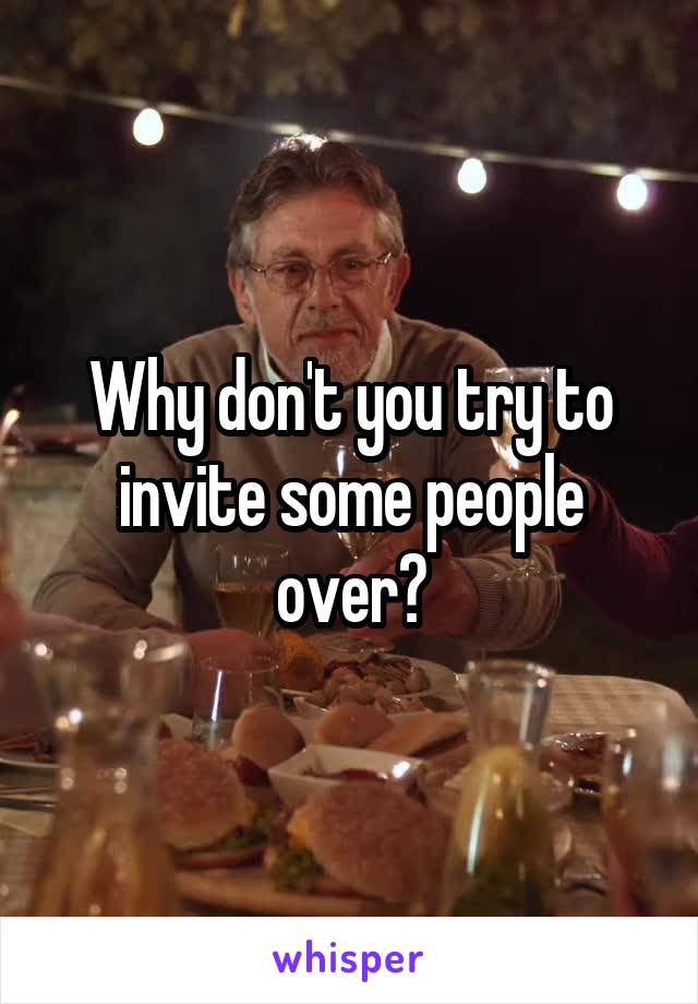 Why don't you try to invite some people over?