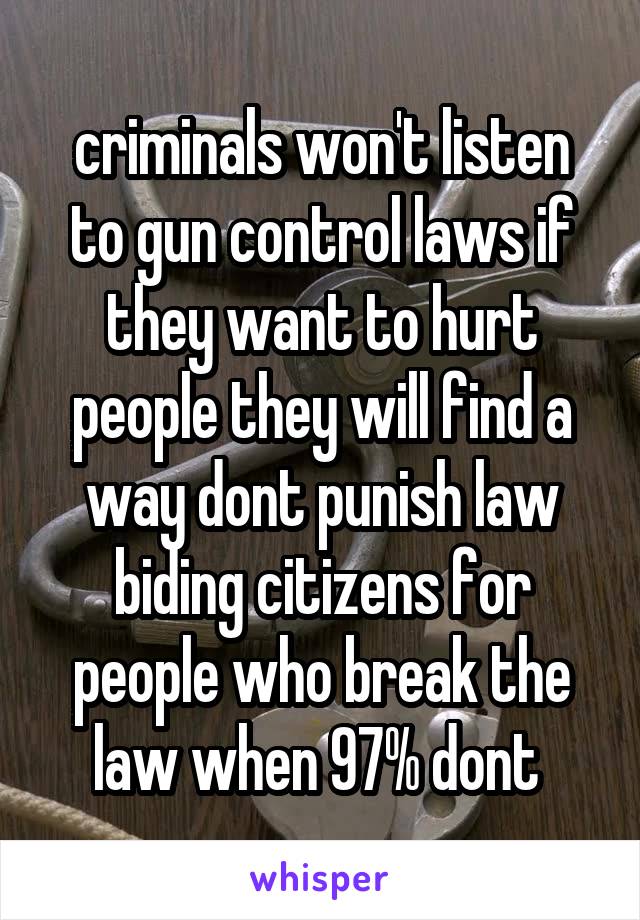 criminals won't listen to gun control laws if they want to hurt people they will find a way dont punish law biding citizens for people who break the law when 97% dont 