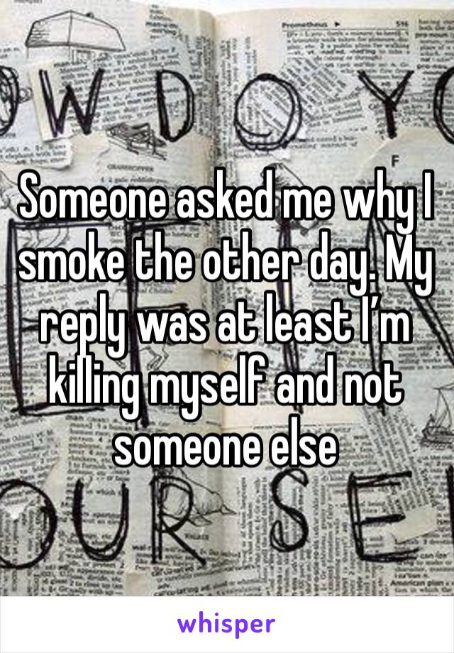 Someone asked me why I smoke the other day. My reply was at least I’m killing myself and not someone else