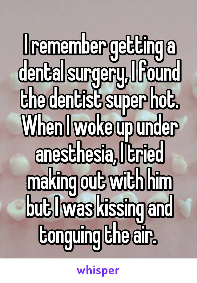 I remember getting a dental surgery, I found the dentist super hot. When I woke up under anesthesia, I tried making out with him but I was kissing and tonguing the air. 