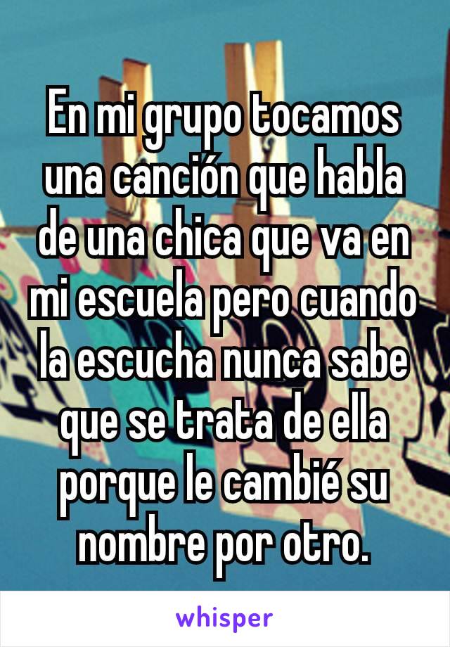 En mi grupo tocamos una canción que habla de una chica que va en mi escuela pero cuando la escucha nunca sabe que se trata de ella porque le cambié su nombre por otro.