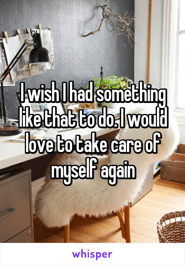 I wish I had something like that to do. I would love to take care of myself again