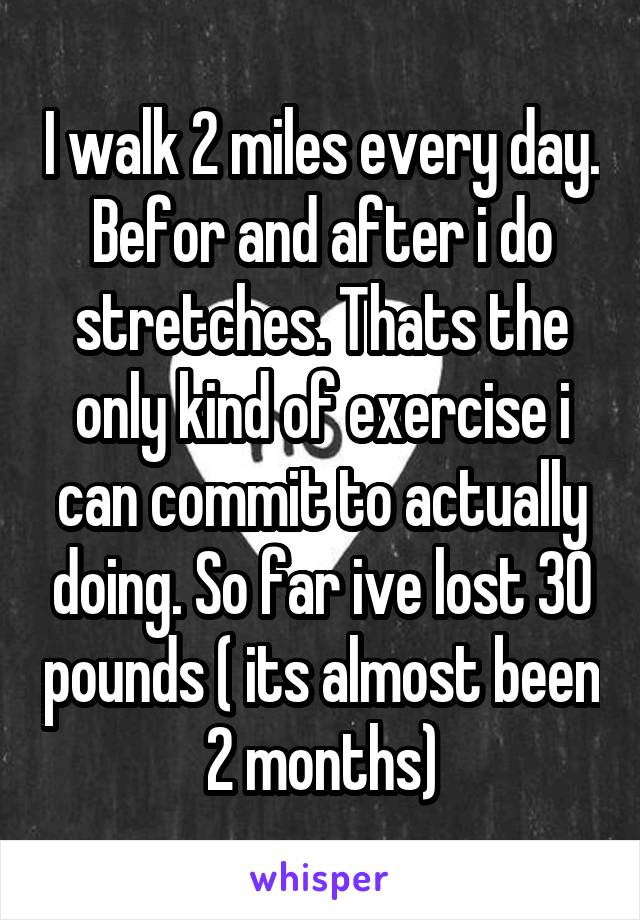 I walk 2 miles every day. Befor and after i do stretches. Thats the only kind of exercise i can commit to actually doing. So far ive lost 30 pounds ( its almost been 2 months)
