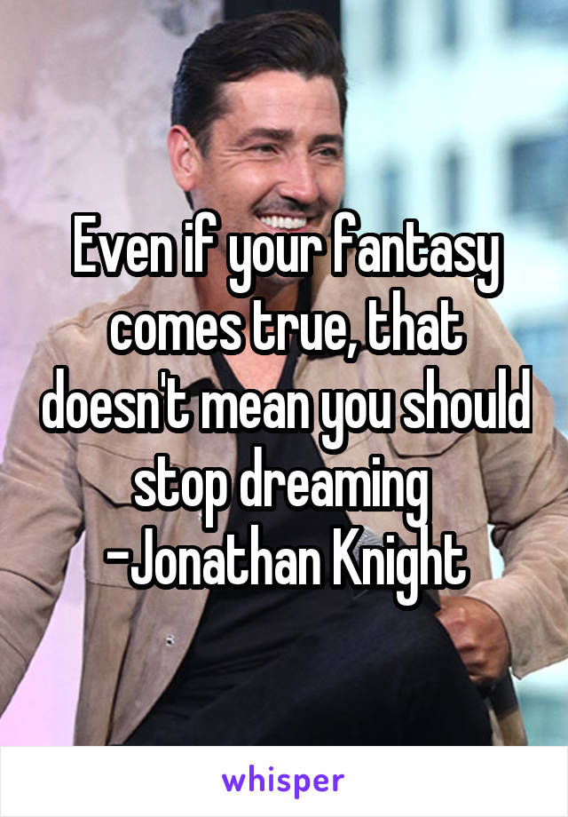 Even if your fantasy comes true, that doesn't mean you should stop dreaming  -Jonathan Knight