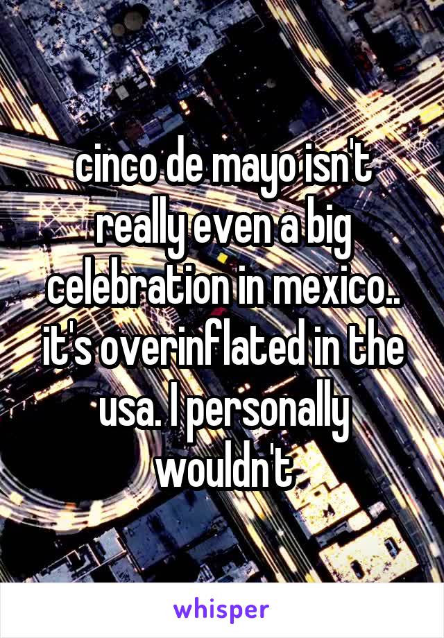 cinco de mayo isn't really even a big celebration in mexico.. it's overinflated in the usa. I personally wouldn't