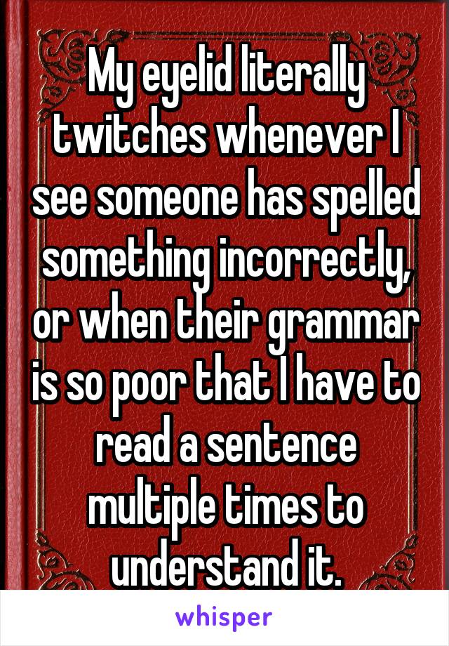 My eyelid literally twitches whenever I see someone has spelled something incorrectly, or when their grammar is so poor that I have to read a sentence multiple times to understand it.