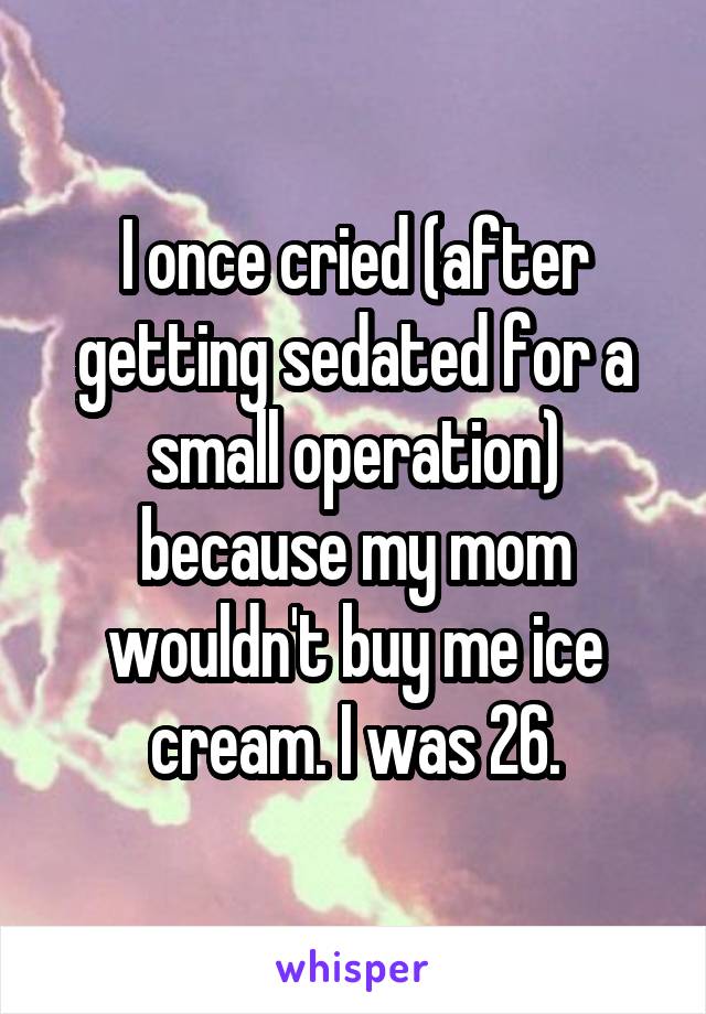 I once cried (after getting sedated for a small operation) because my mom wouldn't buy me ice cream. I was 26.