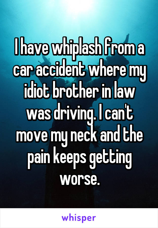 I have whiplash from a car accident where my idiot brother in law was driving. I can't move my neck and the pain keeps getting worse.