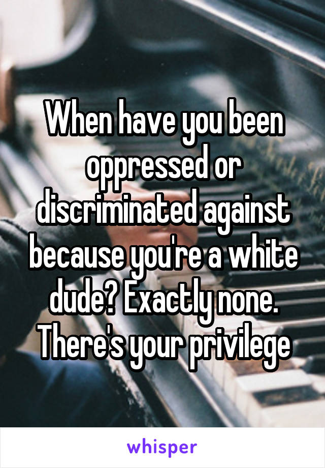 When have you been oppressed or discriminated against because you're a white dude? Exactly none. There's your privilege
