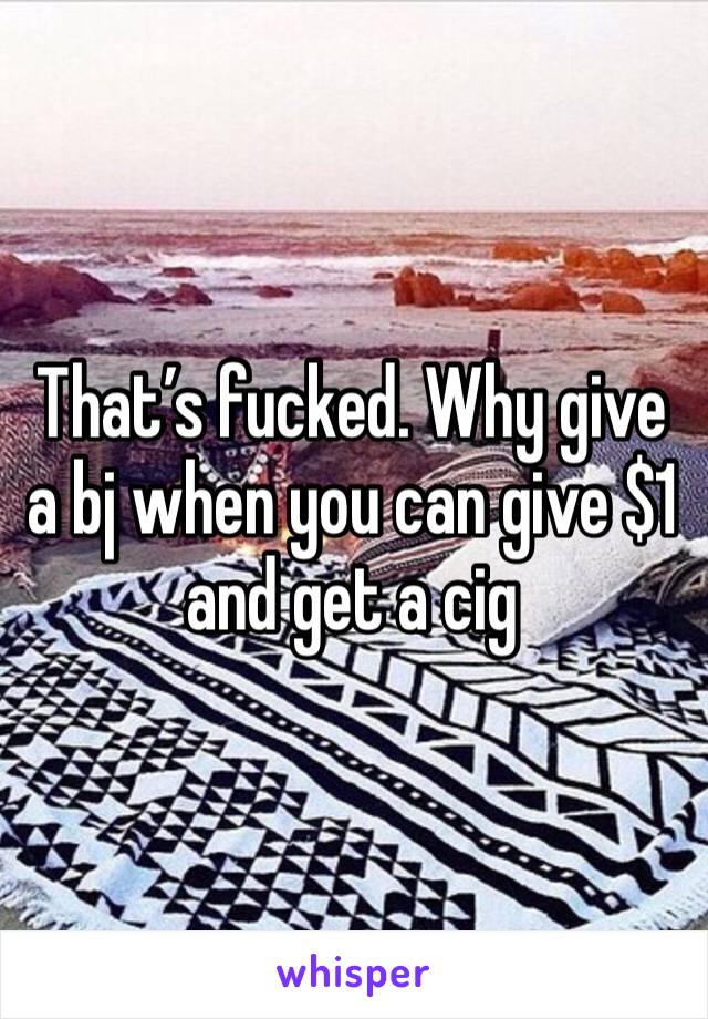 That’s fucked. Why give a bj when you can give $1 and get a cig