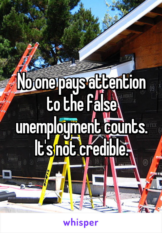 No one pays attention to the false unemployment counts. It's not credible.