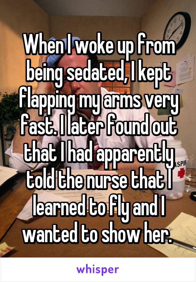 When I woke up from being sedated, I kept flapping my arms very fast. I later found out that I had apparently told the nurse that I learned to fly and I wanted to show her. 