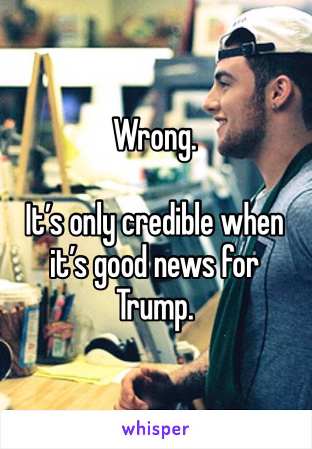 Wrong.

It’s only credible when it’s good news for Trump.