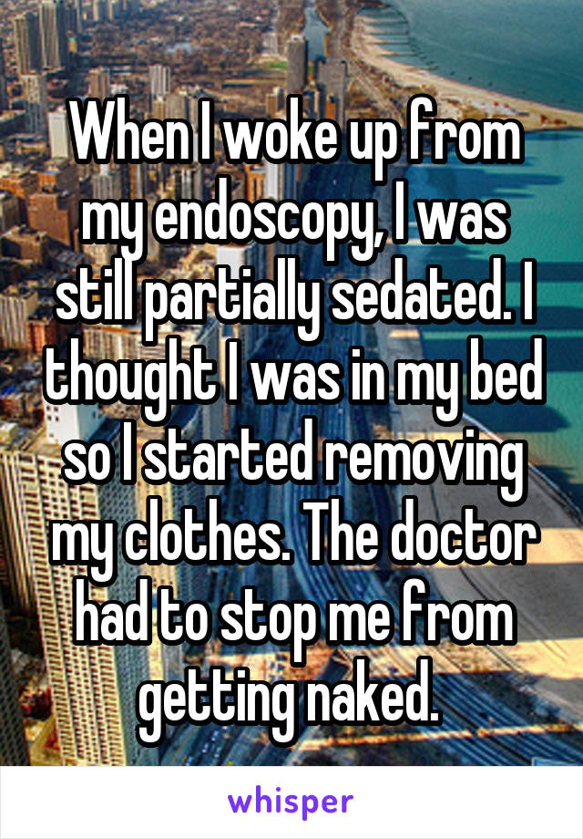 When I woke up from my endoscopy, I was still partially sedated. I thought I was in my bed so I started removing my clothes. The doctor had to stop me from getting naked. 