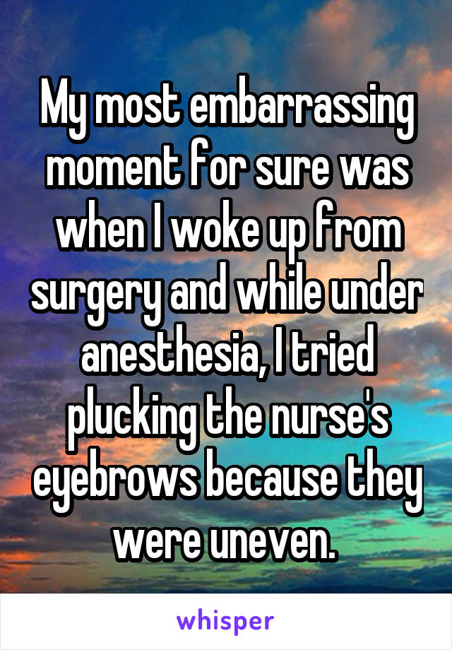 My most embarrassing moment for sure was when I woke up from surgery and while under anesthesia, I tried plucking the nurse's eyebrows because they were uneven. 