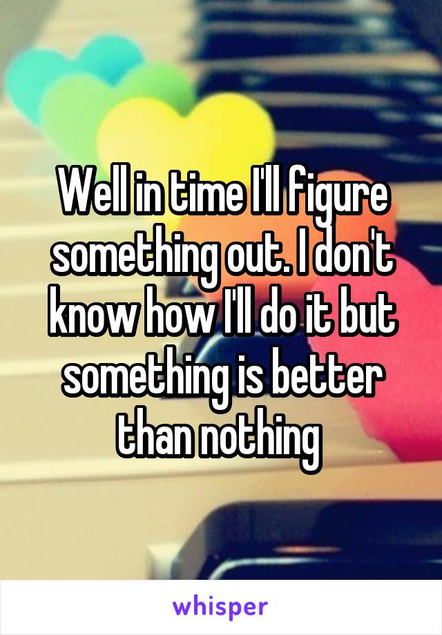 Well in time I'll figure something out. I don't know how I'll do it but something is better than nothing 