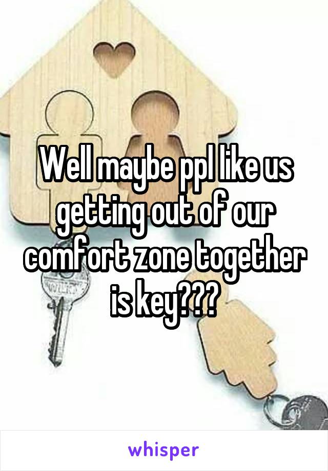 Well maybe ppl like us getting out of our comfort zone together is key???