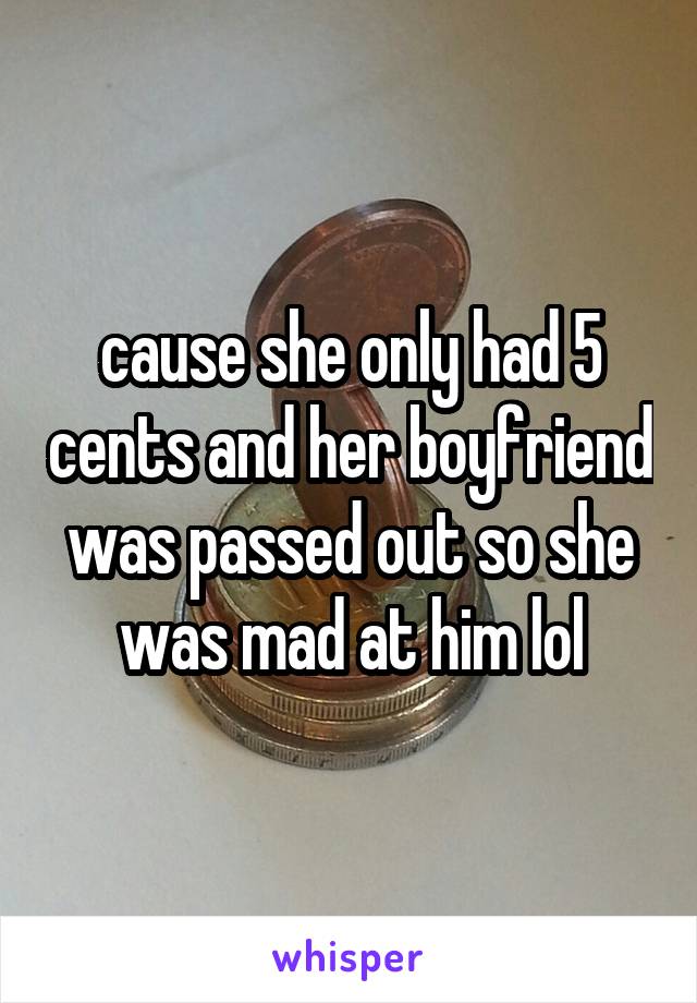 cause she only had 5 cents and her boyfriend was passed out so she was mad at him lol