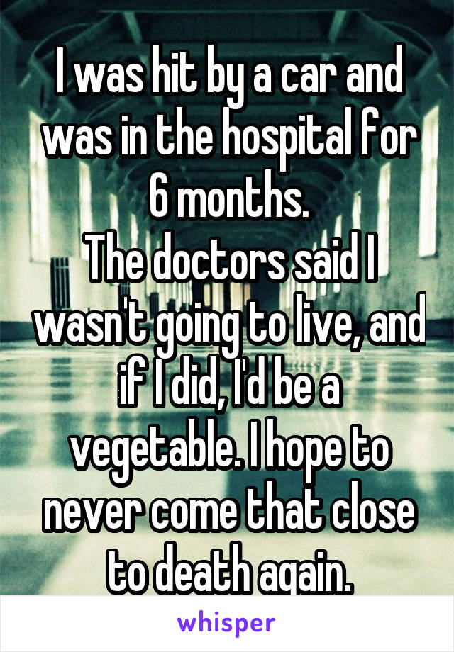 I was hit by a car and was in the hospital for 6 months.
The doctors said I wasn't going to live, and if I did, I'd be a vegetable. I hope to never come that close to death again.