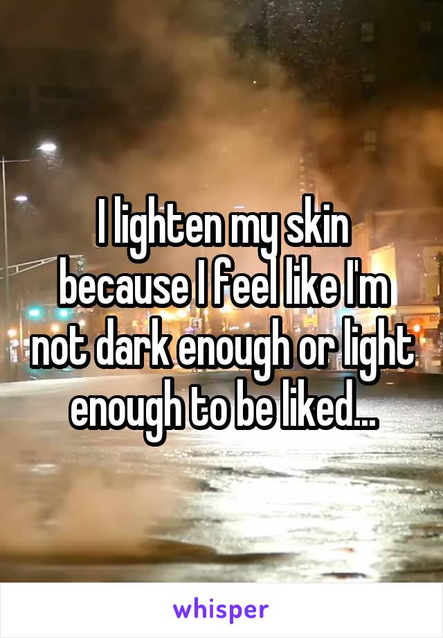 I lighten my skin because I feel like I'm not dark enough or light enough to be liked...