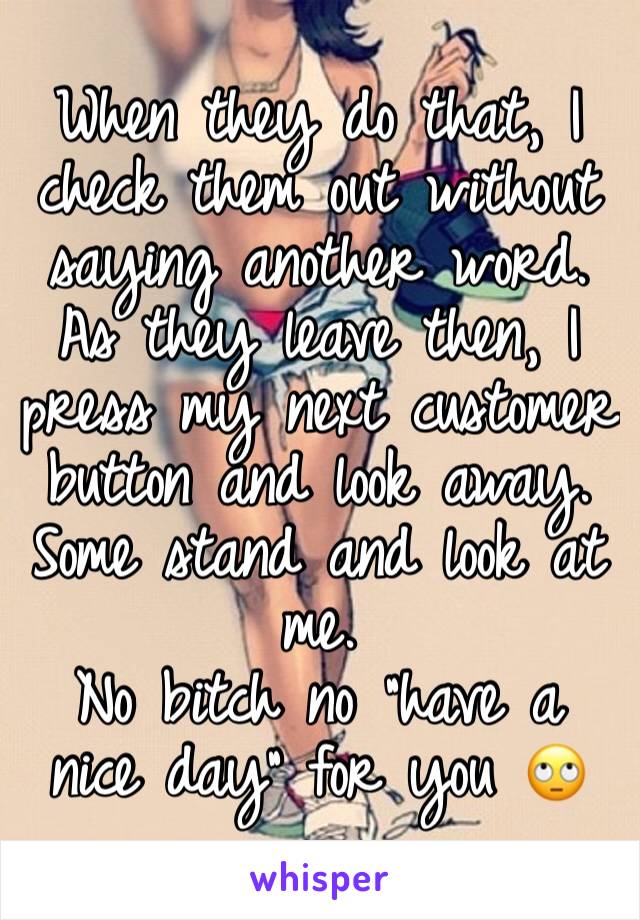 When they do that, I check them out without saying another word. As they leave then, I press my next customer button and look away. Some stand and look at me.
No bitch no “have a nice day” for you 🙄